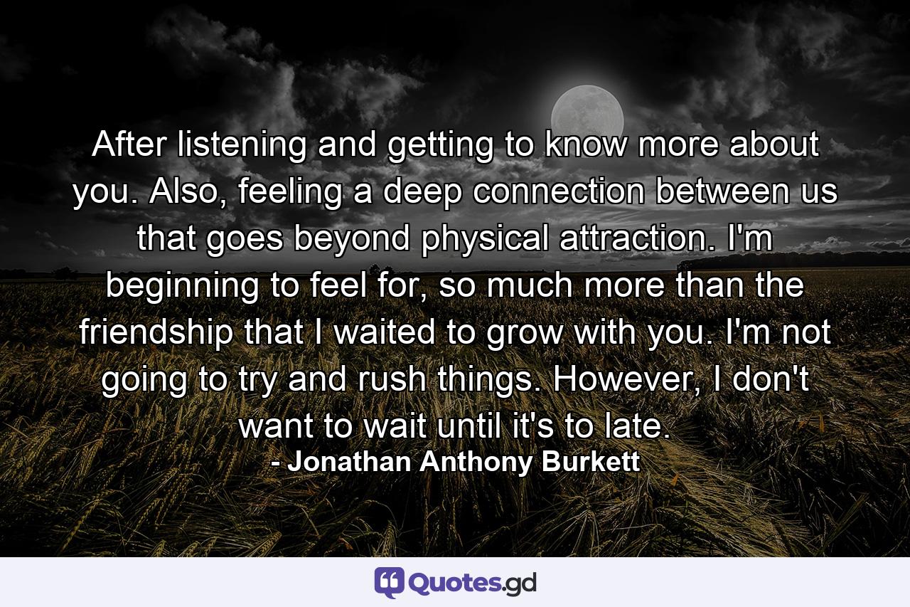 After listening and getting to know more about you. Also, feeling a deep connection between us that goes beyond physical attraction. I'm beginning to feel for, so much more than the friendship that I waited to grow with you. I'm not going to try and rush things. However, I don't want to wait until it's to late. - Quote by Jonathan Anthony Burkett