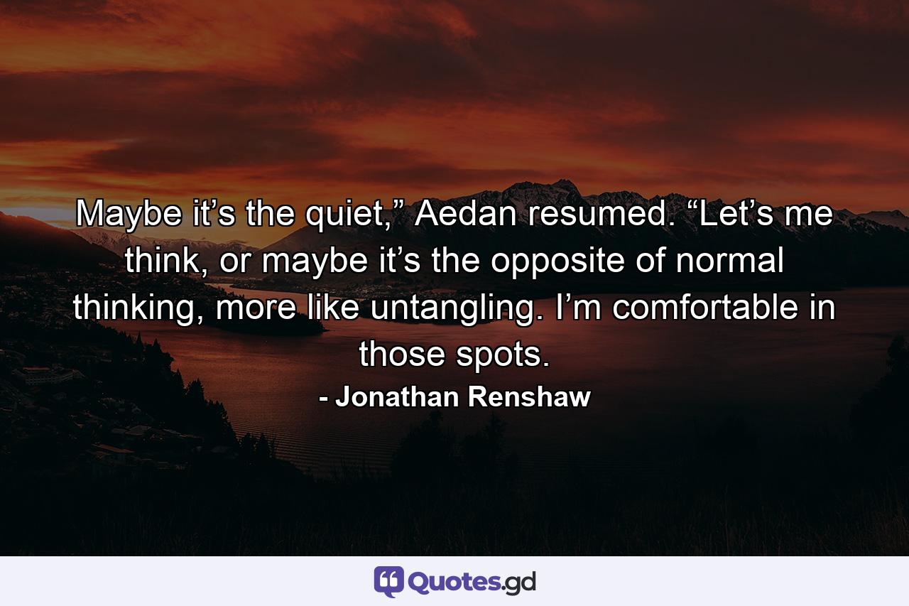 Maybe it’s the quiet,” Aedan resumed. “Let’s me think, or maybe it’s the opposite of normal thinking, more like untangling. I’m comfortable in those spots. - Quote by Jonathan Renshaw