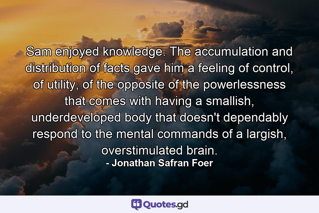 Sam enjoyed knowledge. The accumulation and distribution of facts gave him a feeling of control, of utility, of the opposite of the powerlessness that comes with having a smallish, underdeveloped body that doesn't dependably respond to the mental commands of a largish, overstimulated brain. - Quote by Jonathan Safran Foer