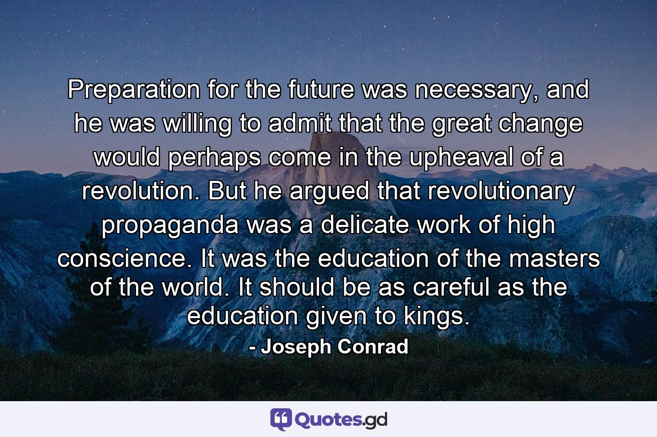 Preparation for the future was necessary, and he was willing to admit that the great change would perhaps come in the upheaval of a revolution. But he argued that revolutionary propaganda was a delicate work of high conscience. It was the education of the masters of the world. It should be as careful as the education given to kings. - Quote by Joseph Conrad