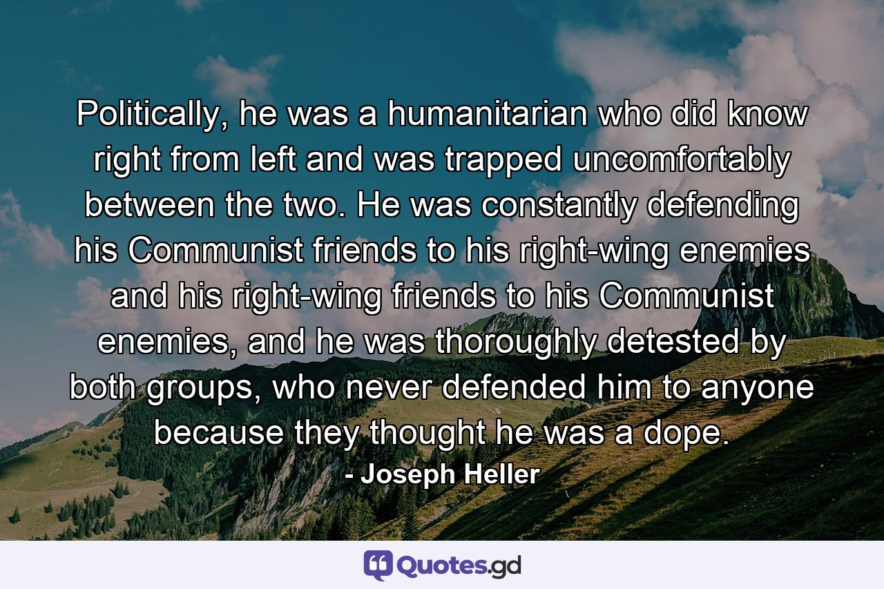 Politically, he was a humanitarian who did know right from left and was trapped uncomfortably between the two. He was constantly defending his Communist friends to his right-wing enemies and his right-wing friends to his Communist enemies, and he was thoroughly detested by both groups, who never defended him to anyone because they thought he was a dope. - Quote by Joseph Heller