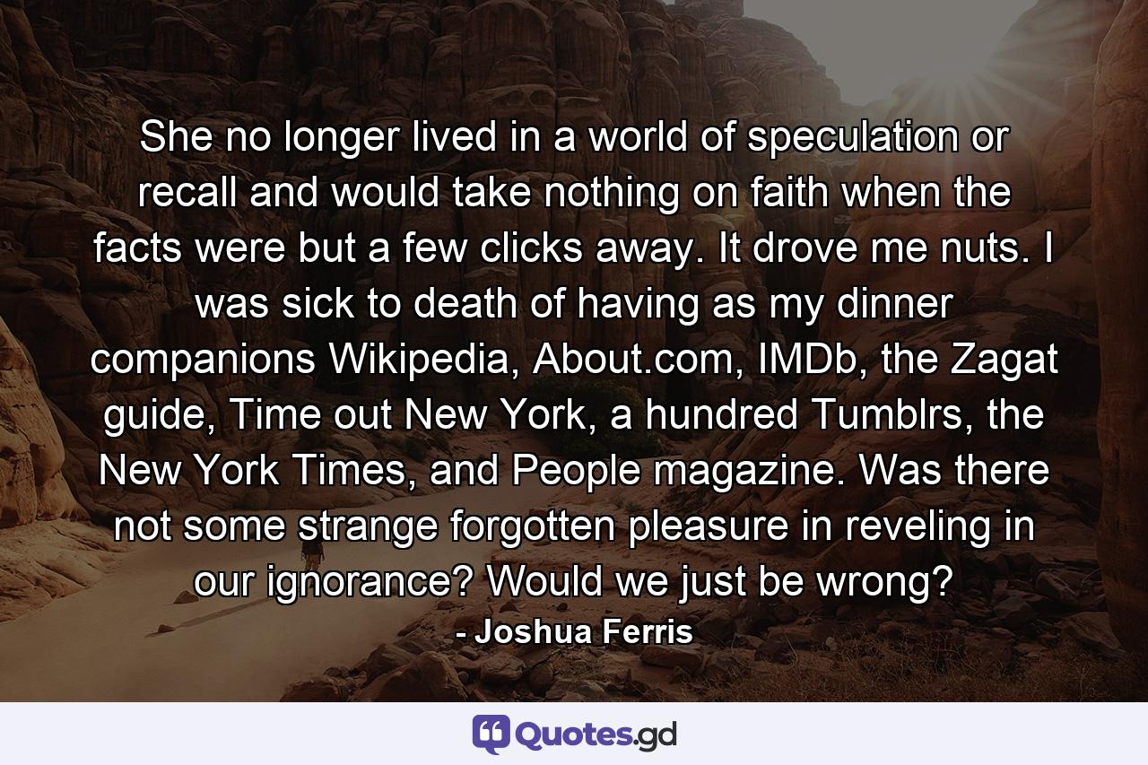 She no longer lived in a world of speculation or recall and would take nothing on faith when the facts were but a few clicks away. It drove me nuts. I was sick to death of having as my dinner companions Wikipedia, About.com, IMDb, the Zagat guide, Time out New York, a hundred Tumblrs, the New York Times, and People magazine. Was there not some strange forgotten pleasure in reveling in our ignorance? Would we just be wrong? - Quote by Joshua Ferris