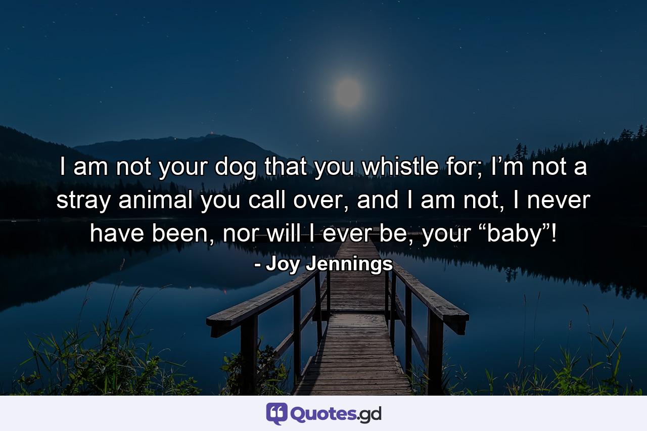 I am not your dog that you whistle for; I’m not a stray animal you call over, and I am not, I never have been, nor will I ever be, your “baby”! - Quote by Joy Jennings