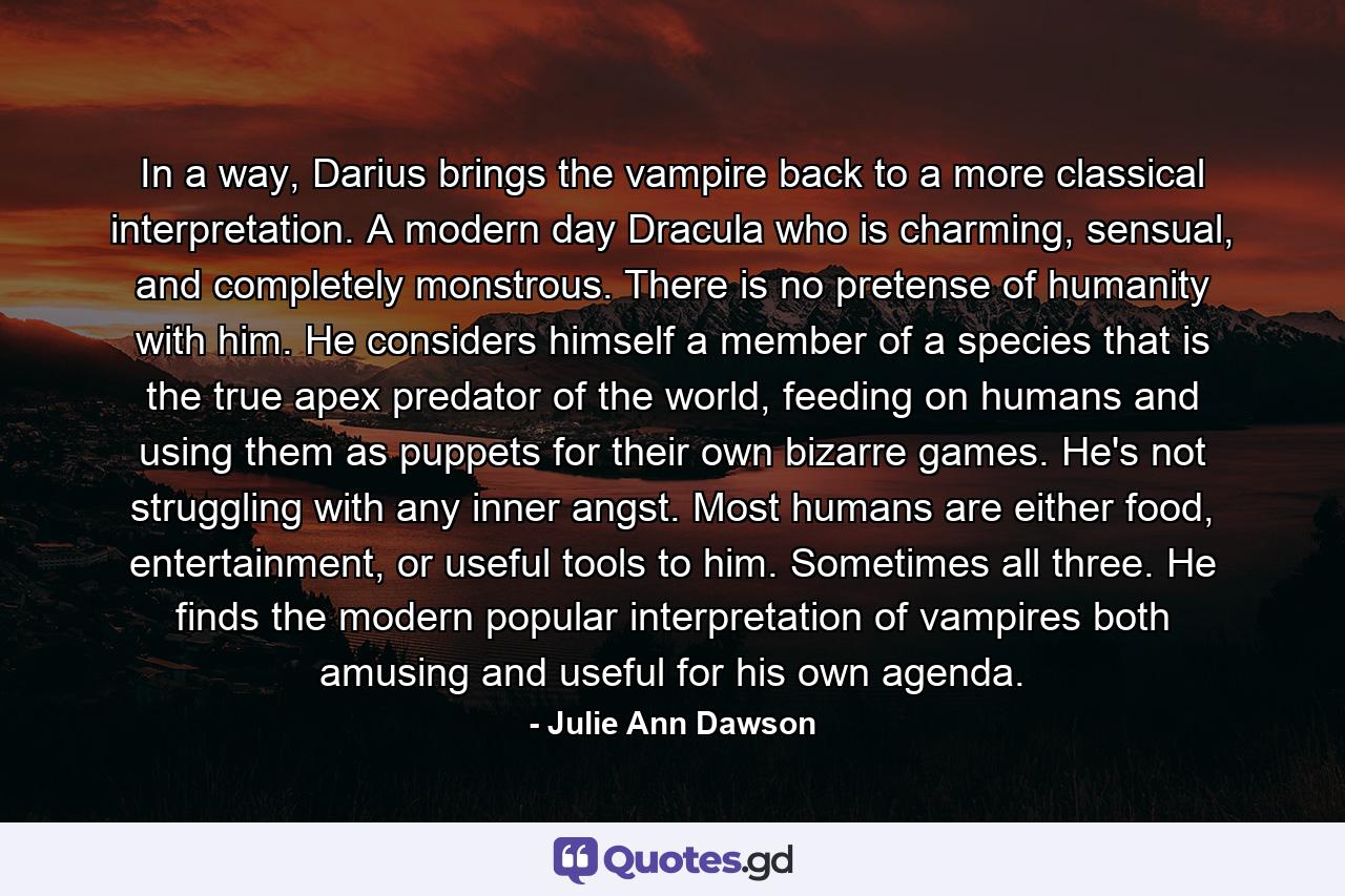 In a way, Darius brings the vampire back to a more classical interpretation. A modern day Dracula who is charming, sensual, and completely monstrous. There is no pretense of humanity with him. He considers himself a member of a species that is the true apex predator of the world, feeding on humans and using them as puppets for their own bizarre games. He's not struggling with any inner angst. Most humans are either food, entertainment, or useful tools to him. Sometimes all three. He finds the modern popular interpretation of vampires both amusing and useful for his own agenda. - Quote by Julie Ann Dawson