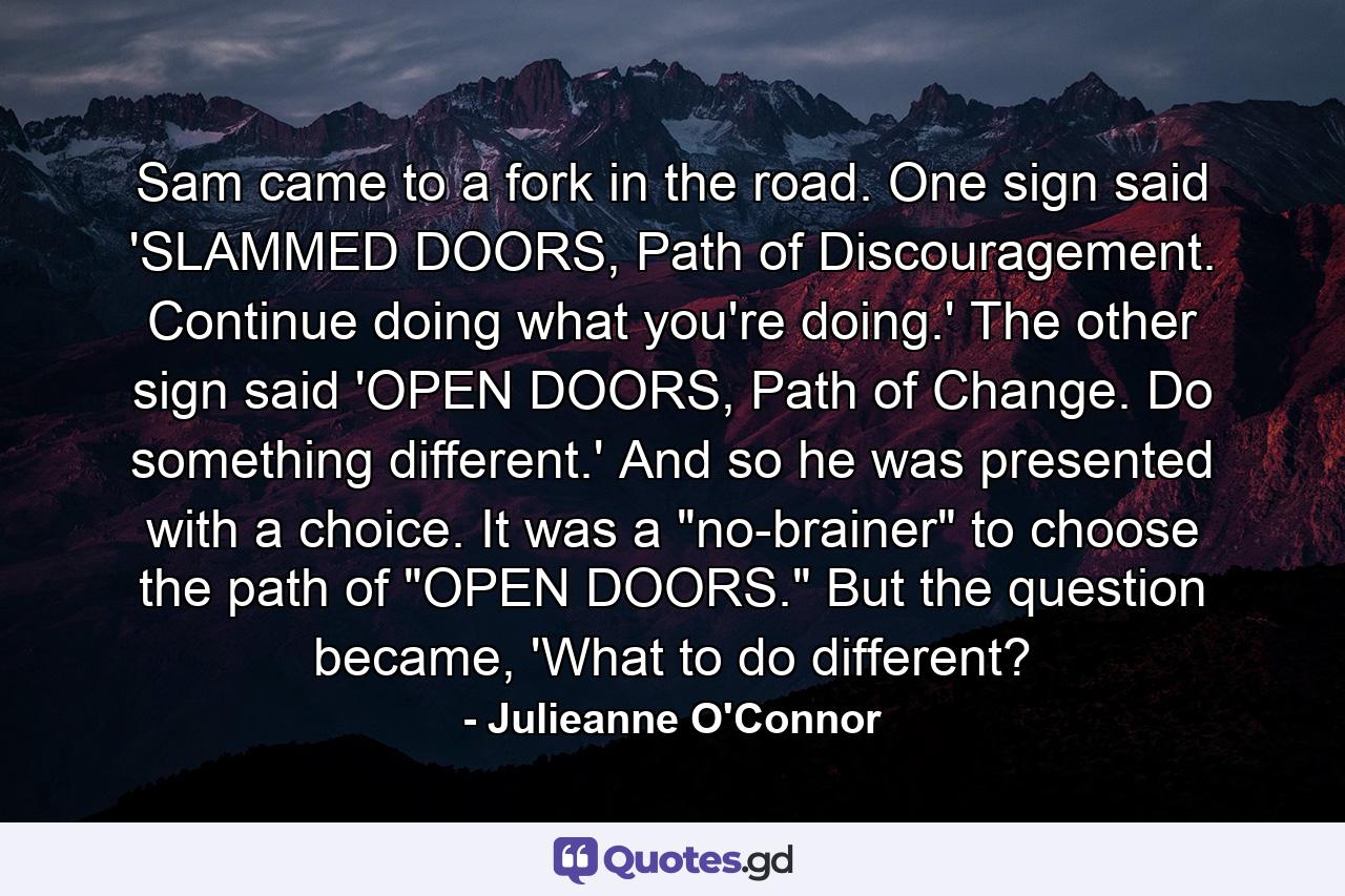 Sam came to a fork in the road. One sign said 'SLAMMED DOORS, Path of Discouragement. Continue doing what you're doing.' The other sign said 'OPEN DOORS, Path of Change. Do something different.' And so he was presented with a choice. It was a 