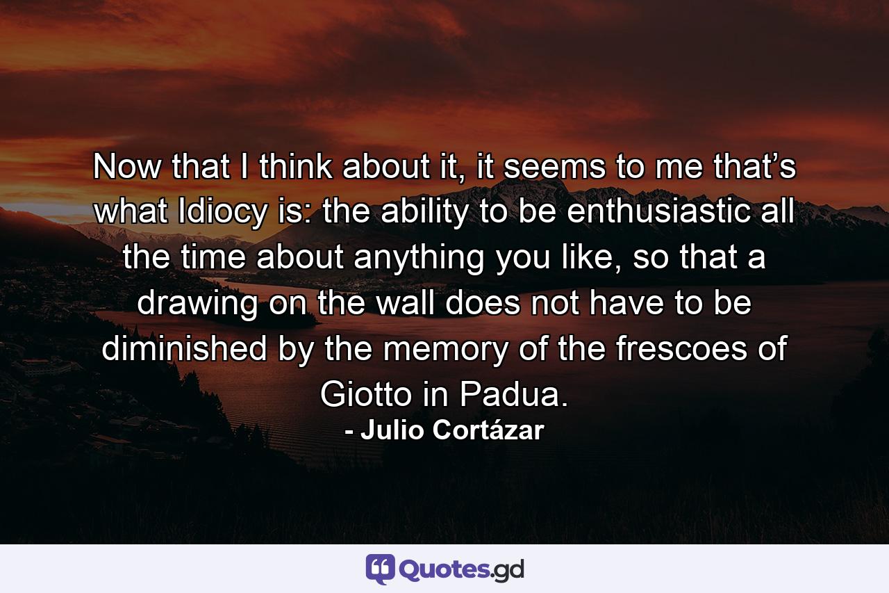 Now that I think about it, it seems to me that’s what Idiocy is: the ability to be enthusiastic all the time about anything you like, so that a drawing on the wall does not have to be diminished by the memory of the frescoes of Giotto in Padua. - Quote by Julio Cortázar