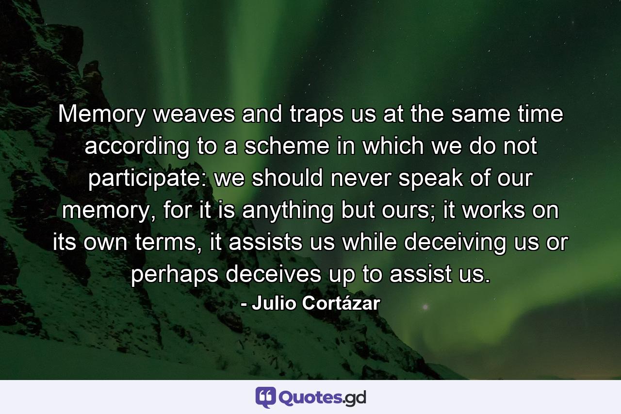 Memory weaves and traps us at the same time according to a scheme in which we do not participate: we should never speak of our memory, for it is anything but ours; it works on its own terms, it assists us while deceiving us or perhaps deceives up to assist us. - Quote by Julio Cortázar