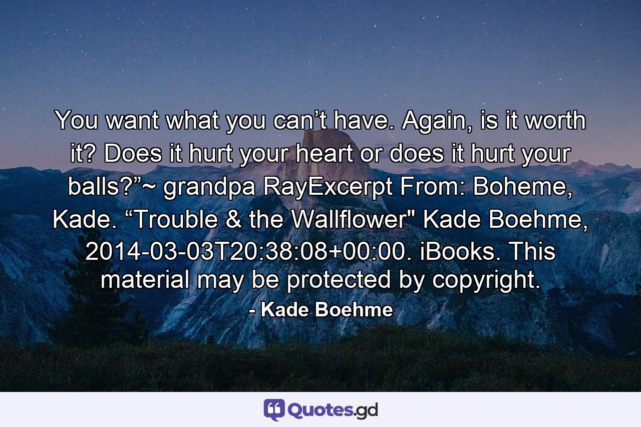 You want what you can’t have. Again, is it worth it? Does it hurt your heart or does it hurt your balls?”~ grandpa RayExcerpt From: Boheme, Kade. “Trouble & the Wallflower