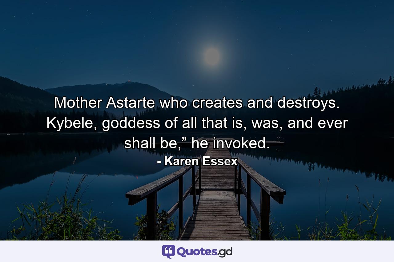 Mother Astarte who creates and destroys. Kybele, goddess of all that is, was, and ever shall be,” he invoked. - Quote by Karen Essex