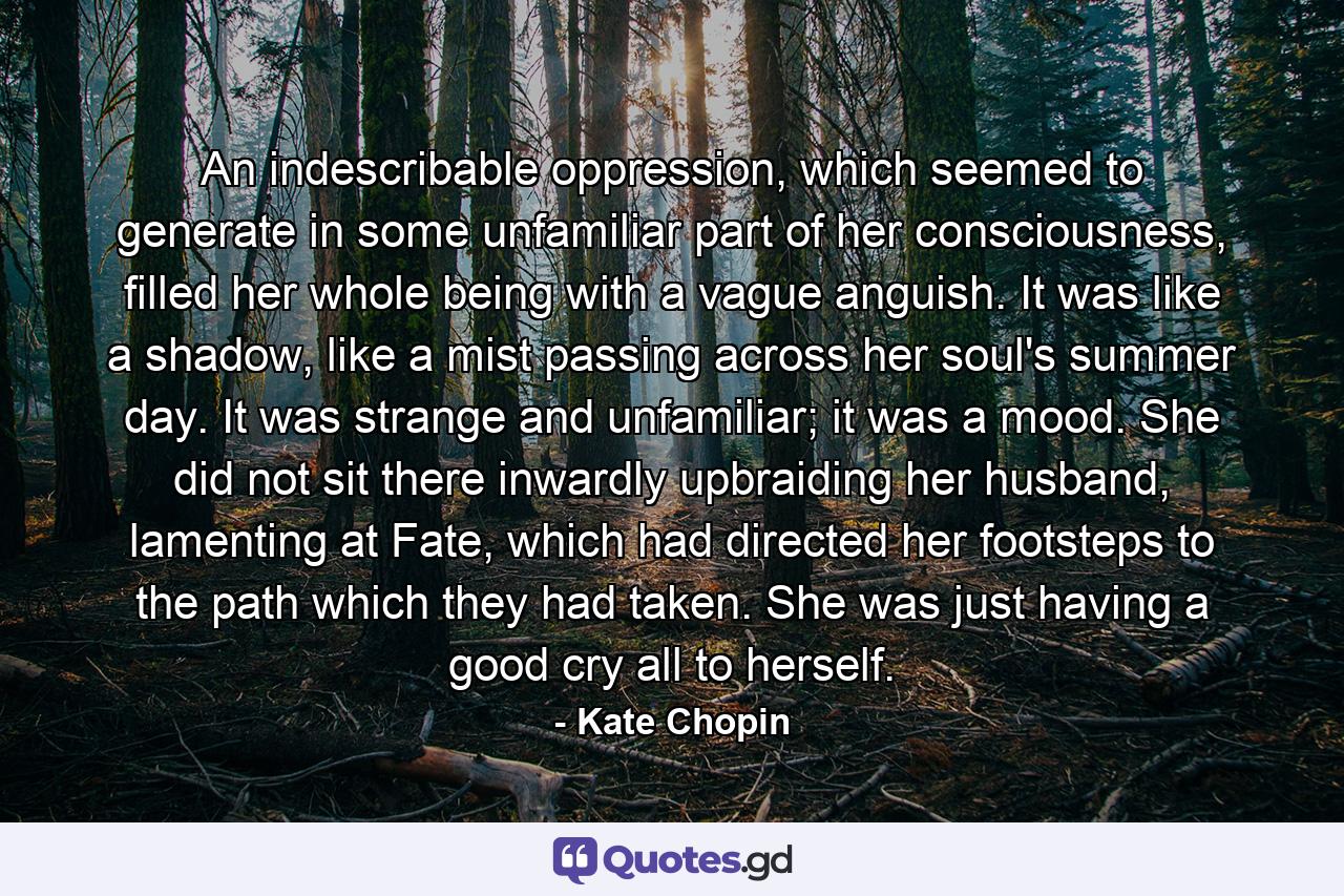 An indescribable oppression, which seemed to generate in some unfamiliar part of her consciousness, filled her whole being with a vague anguish. It was like a shadow, like a mist passing across her soul's summer day. It was strange and unfamiliar; it was a mood. She did not sit there inwardly upbraiding her husband, lamenting at Fate, which had directed her footsteps to the path which they had taken. She was just having a good cry all to herself. - Quote by Kate Chopin