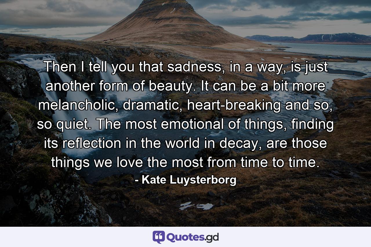 Then I tell you that sadness, in a way, is just another form of beauty. It can be a bit more melancholic, dramatic, heart-breaking and so, so quiet. The most emotional of things, finding its reflection in the world in decay, are those things we love the most from time to time. - Quote by Kate Luysterborg