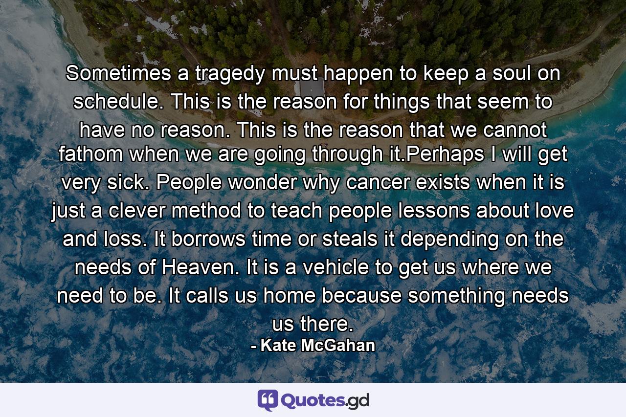 Sometimes a tragedy must happen to keep a soul on schedule. This is the reason for things that seem to have no reason. This is the reason that we cannot fathom when we are going through it.Perhaps I will get very sick. People wonder why cancer exists when it is just a clever method to teach people lessons about love and loss. It borrows time or steals it depending on the needs of Heaven. It is a vehicle to get us where we need to be. It calls us home because something needs us there. - Quote by Kate McGahan