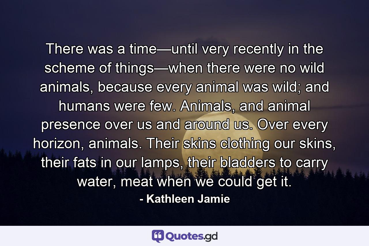 There was a time—until very recently in the scheme of things—when there were no wild animals, because every animal was wild; and humans were few. Animals, and animal presence over us and around us. Over every horizon, animals. Their skins clothing our skins, their fats in our lamps, their bladders to carry water, meat when we could get it. - Quote by Kathleen Jamie