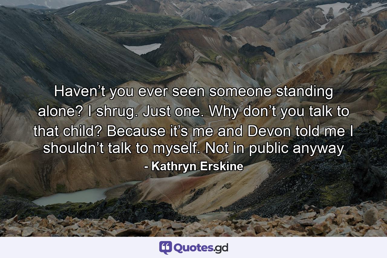 Haven’t you ever seen someone standing alone? I shrug. Just one. Why don’t you talk to that child? Because it’s me and Devon told me I shouldn’t talk to myself. Not in public anyway - Quote by Kathryn Erskine