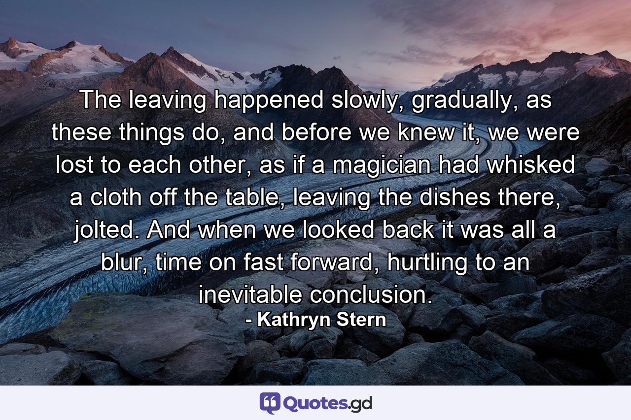 The leaving happened slowly, gradually, as these things do, and before we knew it, we were lost to each other, as if a magician had whisked a cloth off the table, leaving the dishes there, jolted. And when we looked back it was all a blur, time on fast forward, hurtling to an inevitable conclusion. - Quote by Kathryn Stern