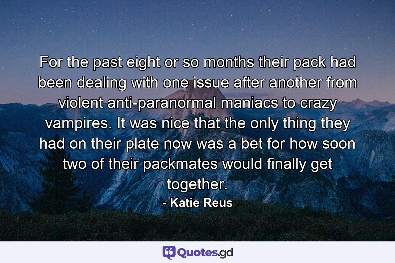 For the past eight or so months their pack had been dealing with one issue after another from violent anti-paranormal maniacs to crazy vampires. It was nice that the only thing they had on their plate now was a bet for how soon two of their packmates would finally get together. - Quote by Katie Reus