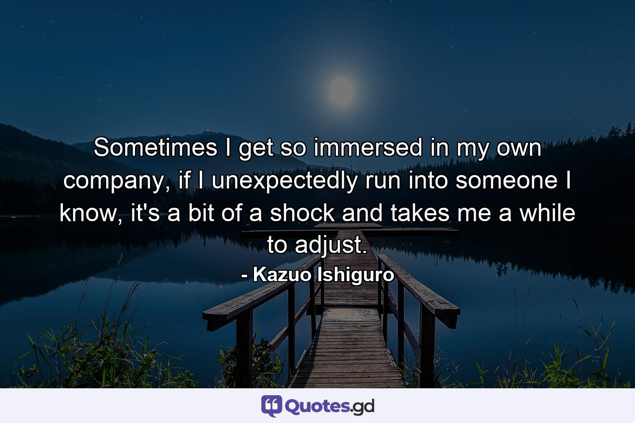 Sometimes I get so immersed in my own company, if I unexpectedly run into someone I know, it's a bit of a shock and takes me a while to adjust. - Quote by Kazuo Ishiguro