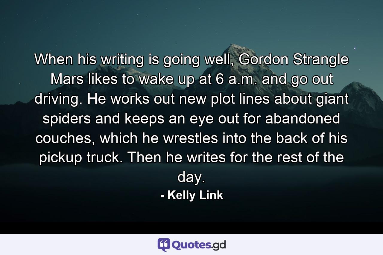 When his writing is going well, Gordon Strangle Mars likes to wake up at 6 a.m. and go out driving. He works out new plot lines about giant spiders and keeps an eye out for abandoned couches, which he wrestles into the back of his pickup truck. Then he writes for the rest of the day. - Quote by Kelly Link