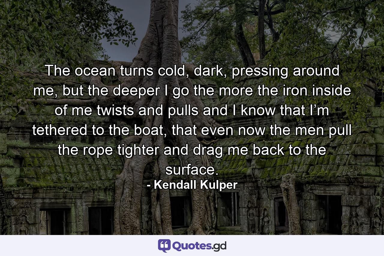 The ocean turns cold, dark, pressing around me, but the deeper I go the more the iron inside of me twists and pulls and I know that I’m tethered to the boat, that even now the men pull the rope tighter and drag me back to the surface. - Quote by Kendall Kulper