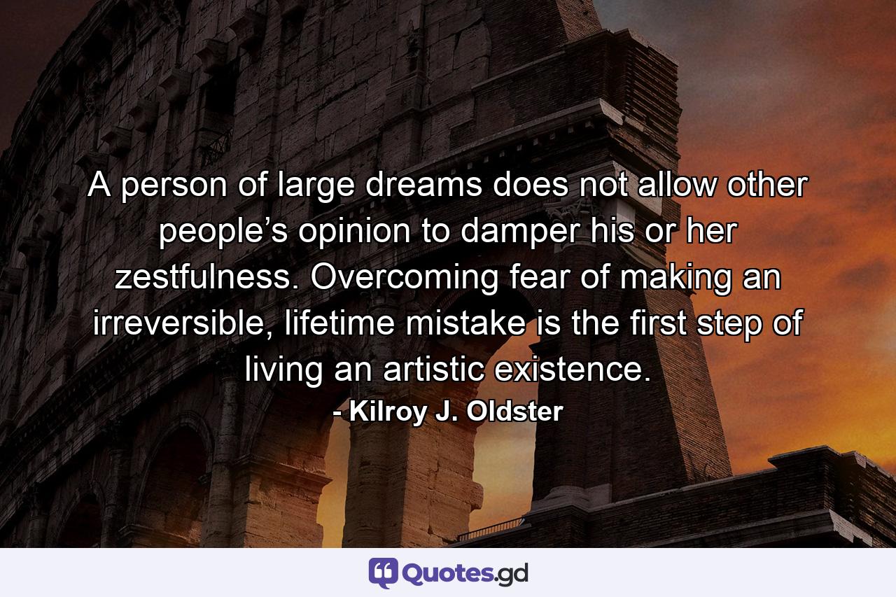 A person of large dreams does not allow other people’s opinion to damper his or her zestfulness. Overcoming fear of making an irreversible, lifetime mistake is the first step of living an artistic existence. - Quote by Kilroy J. Oldster