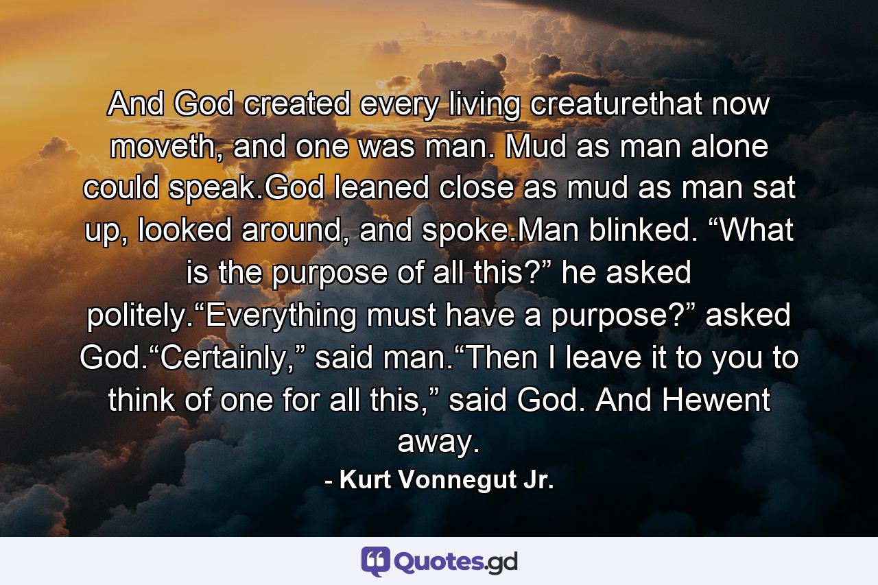 And God created every living creaturethat now moveth, and one was man. Mud as man alone could speak.God leaned close as mud as man sat up, looked around, and spoke.Man blinked. “What is the purpose of all this?” he asked politely.“Everything must have a purpose?” asked God.“Certainly,” said man.“Then I leave it to you to think of one for all this,” said God. And Hewent away. - Quote by Kurt Vonnegut Jr.