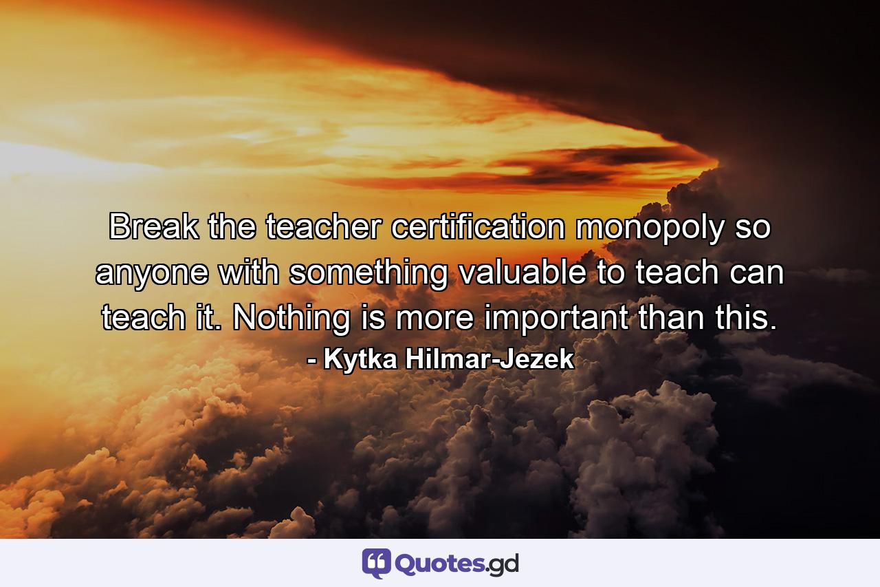 Break the teacher certification monopoly so anyone with something valuable to teach can teach it. Nothing is more important than this. - Quote by Kytka Hilmar-Jezek