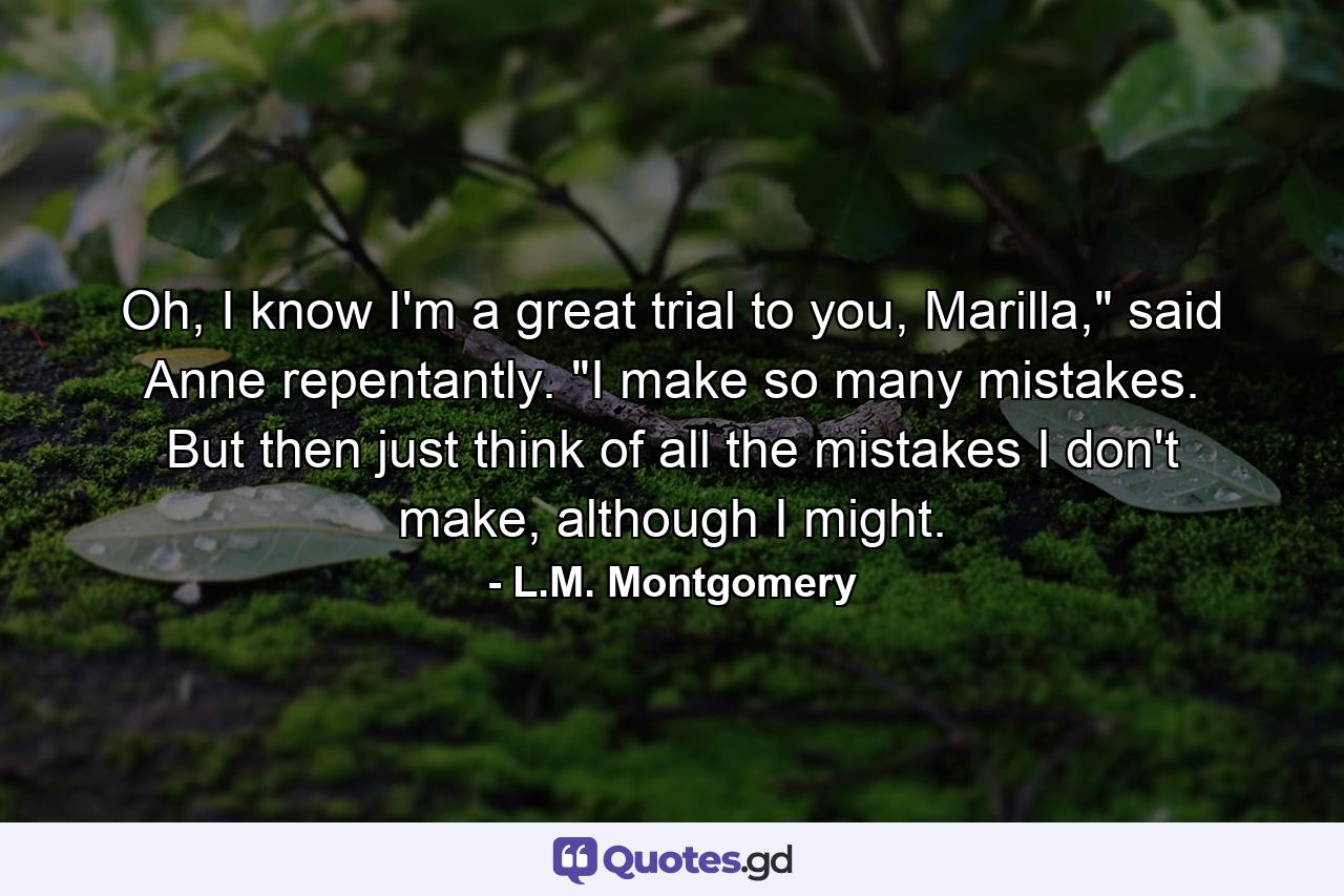 Oh, I know I'm a great trial to you, Marilla,