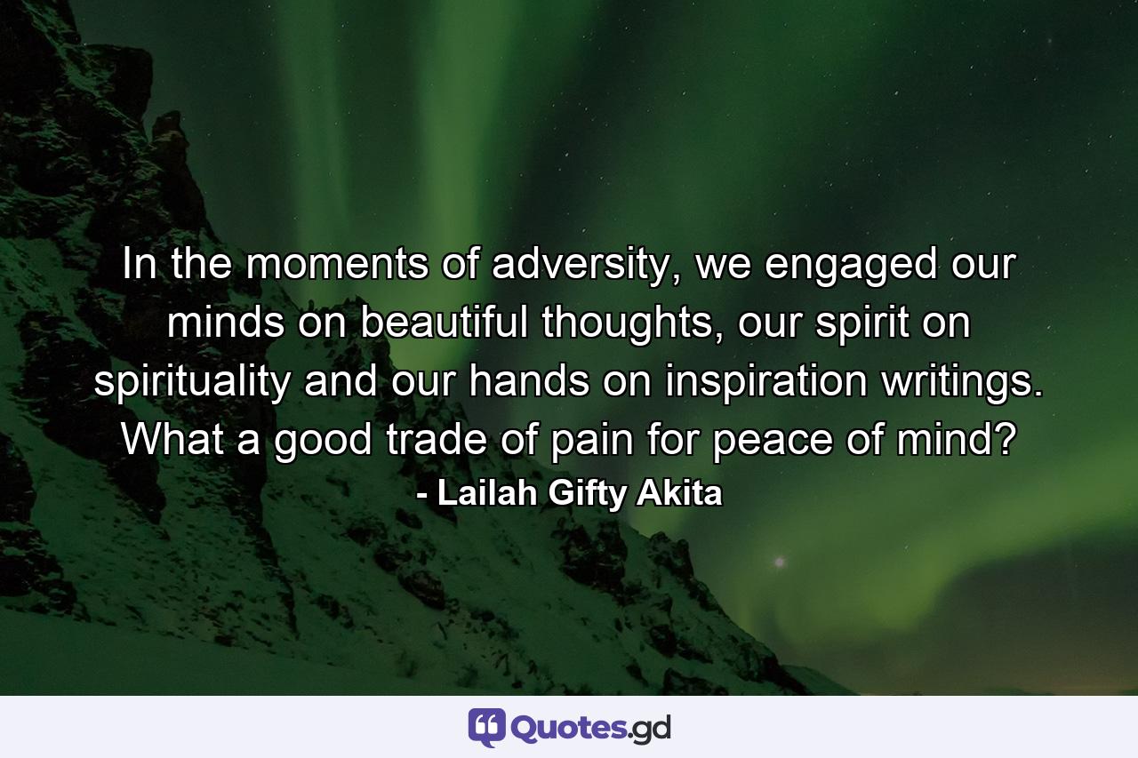 In the moments of adversity, we engaged our minds on beautiful thoughts, our spirit on spirituality and our hands on inspiration writings. What a good trade of pain for peace of mind? - Quote by Lailah Gifty Akita