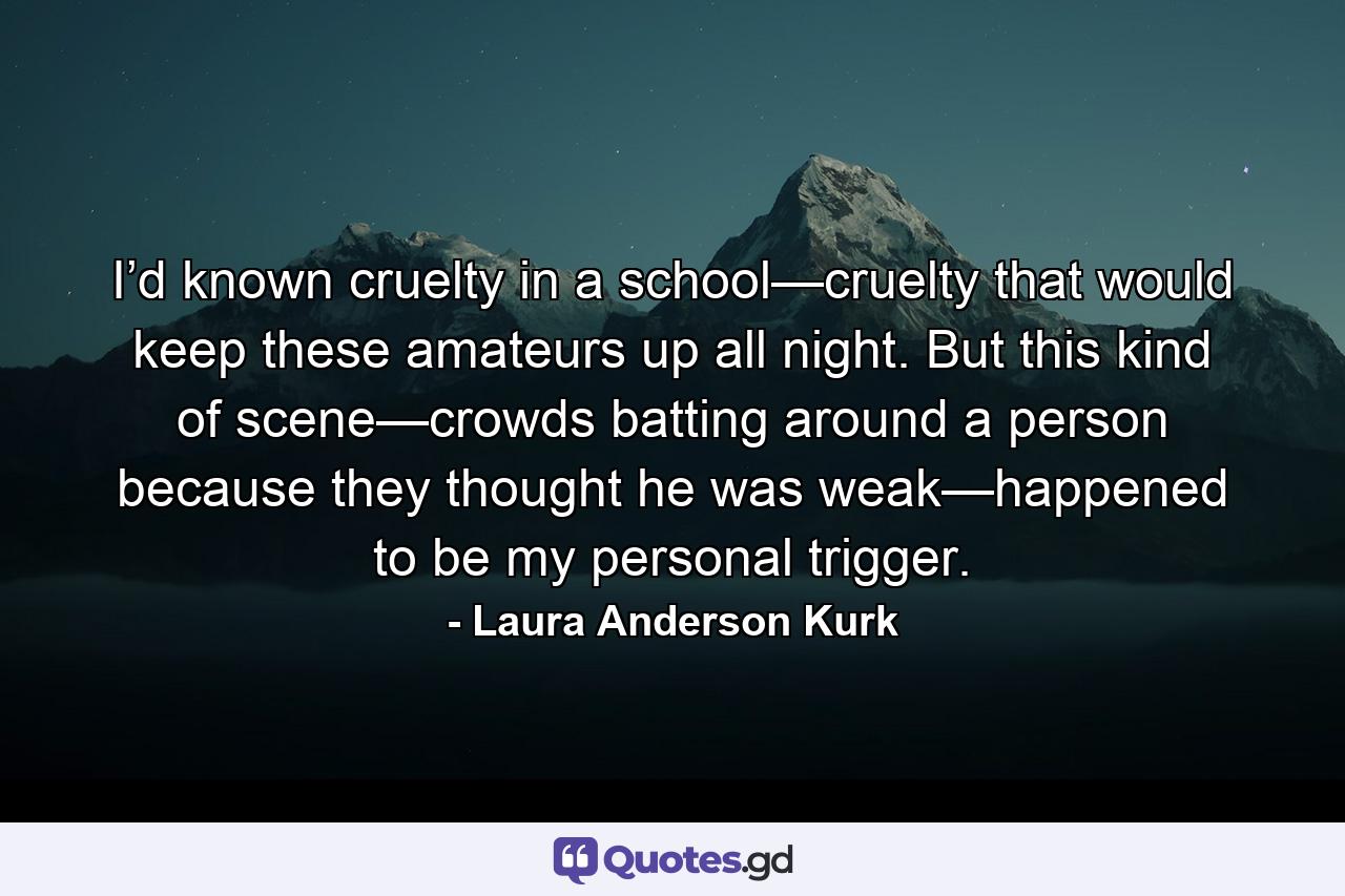 I’d known cruelty in a school—cruelty that would keep these amateurs up all night. But this kind of scene—crowds batting around a person because they thought he was weak—happened to be my personal trigger. - Quote by Laura Anderson Kurk