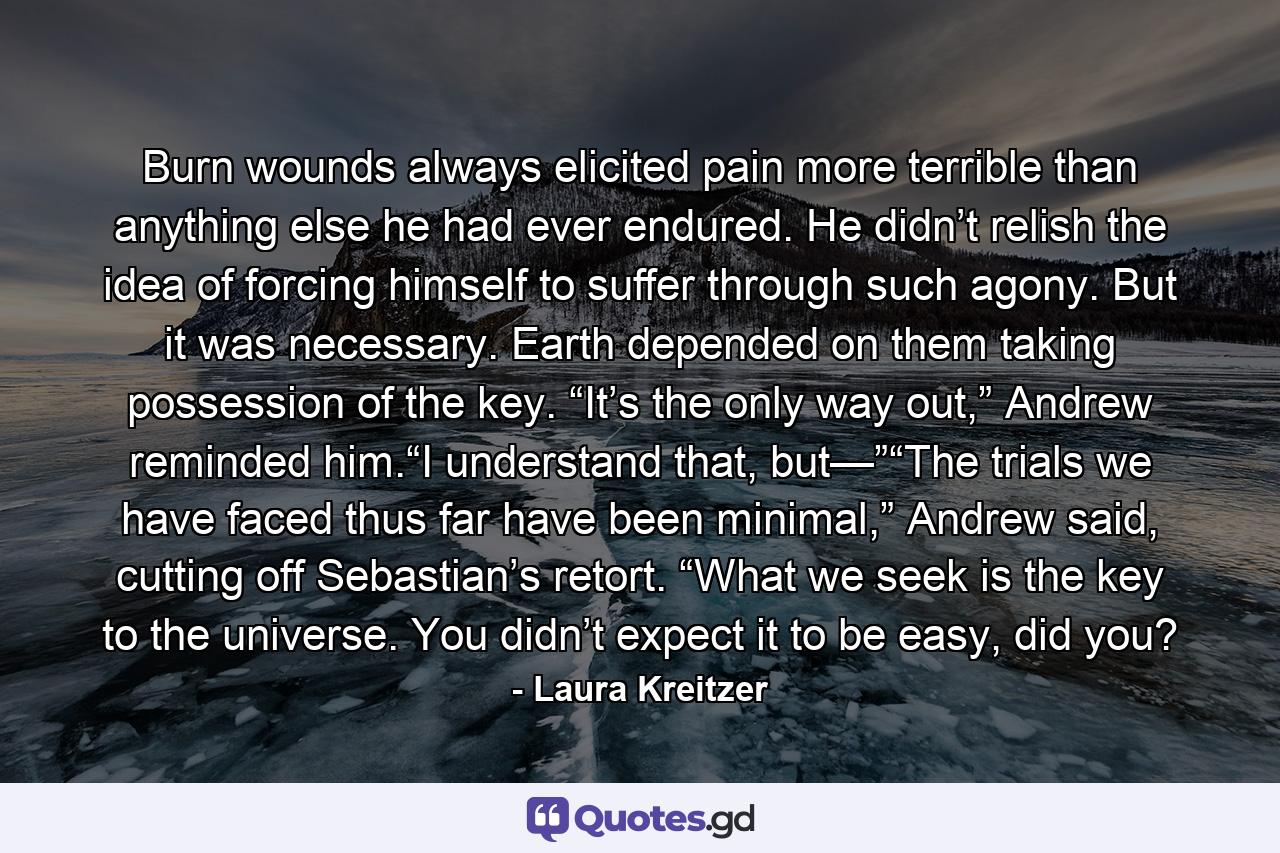 Burn wounds always elicited pain more terrible than anything else he had ever endured. He didn’t relish the idea of forcing himself to suffer through such agony. But it was necessary. Earth depended on them taking possession of the key. “It’s the only way out,” Andrew reminded him.“I understand that, but—”“The trials we have faced thus far have been minimal,” Andrew said, cutting off Sebastian’s retort. “What we seek is the key to the universe. You didn’t expect it to be easy, did you? - Quote by Laura Kreitzer