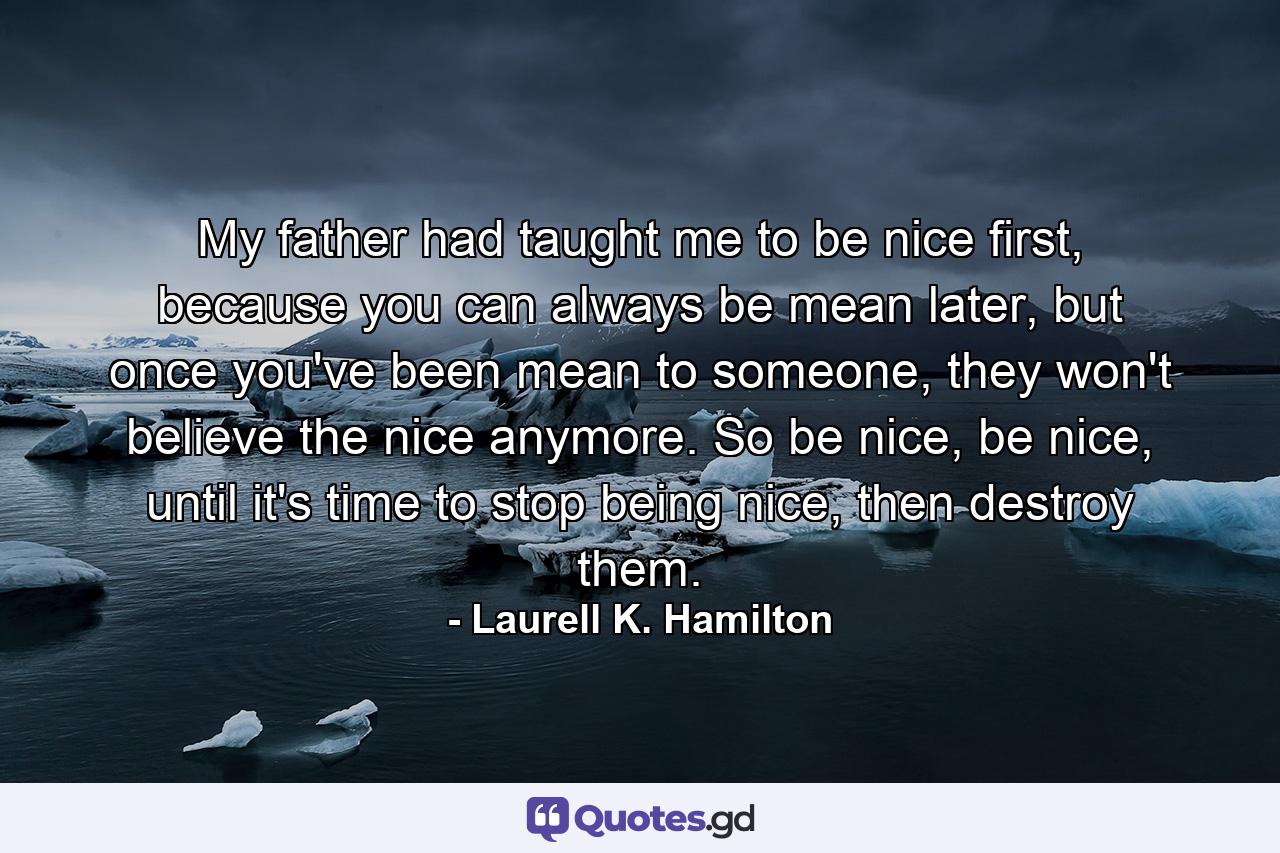 My father had taught me to be nice first, because you can always be mean later, but once you've been mean to someone, they won't believe the nice anymore. So be nice, be nice, until it's time to stop being nice, then destroy them. - Quote by Laurell K. Hamilton