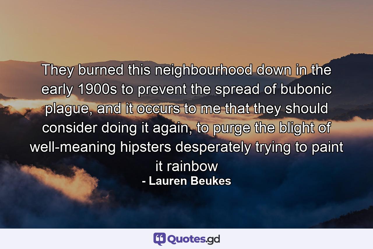 They burned this neighbourhood down in the early 1900s to prevent the spread of bubonic plague, and it occurs to me that they should consider doing it again, to purge the blight of well-meaning hipsters desperately trying to paint it rainbow - Quote by Lauren Beukes