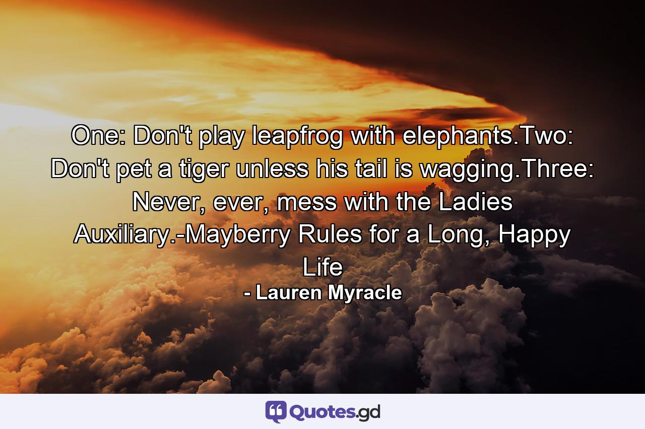 One: Don't play leapfrog with elephants.Two: Don't pet a tiger unless his tail is wagging.Three: Never, ever, mess with the Ladies Auxiliary.-Mayberry Rules for a Long, Happy Life - Quote by Lauren Myracle