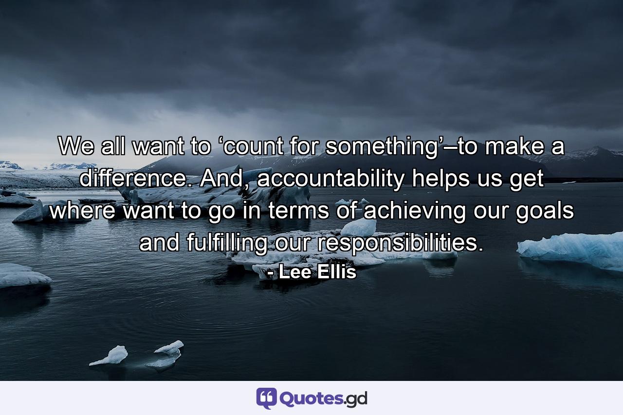 We all want to ‘count for something’–to make a difference. And, accountability helps us get where want to go in terms of achieving our goals and fulfilling our responsibilities. - Quote by Lee Ellis