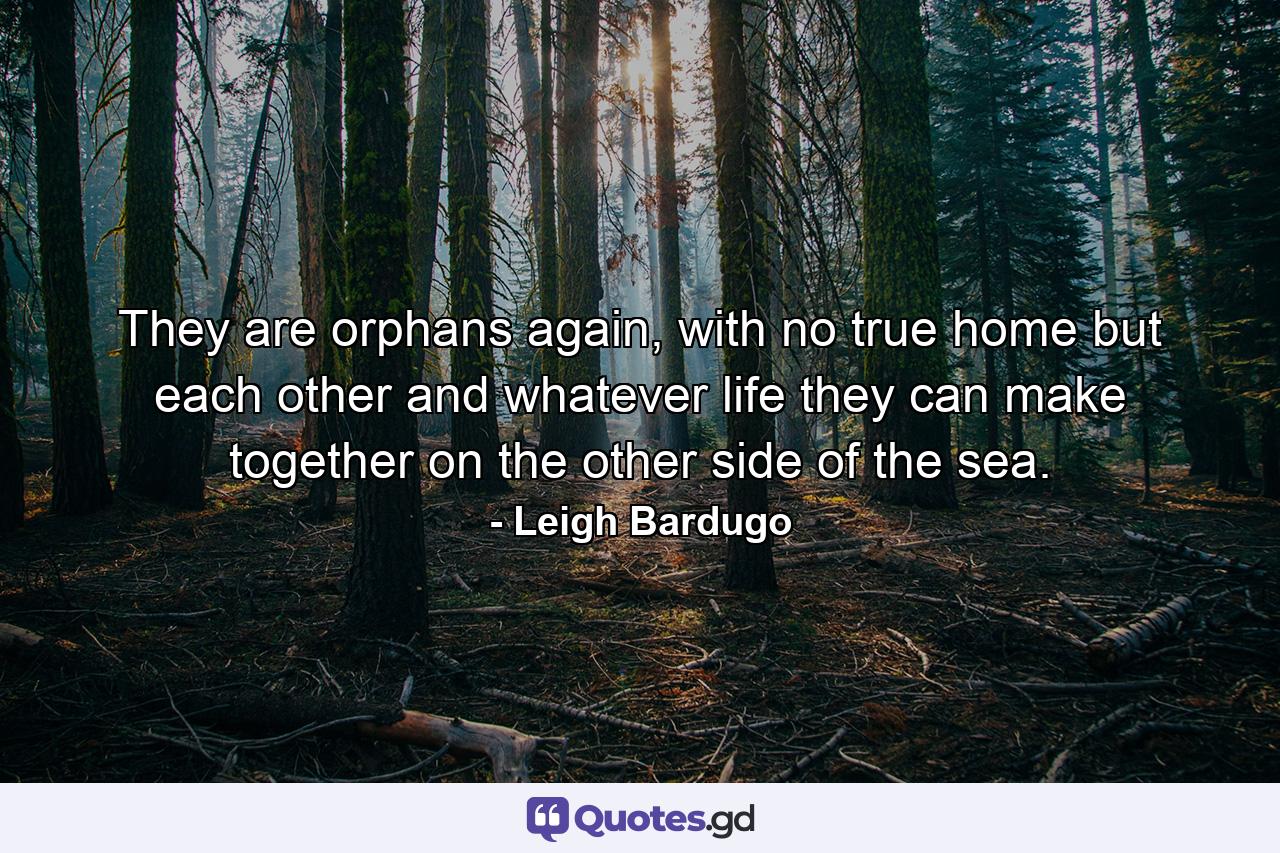 They are orphans again, with no true home but each other and whatever life they can make together on the other side of the sea. - Quote by Leigh Bardugo