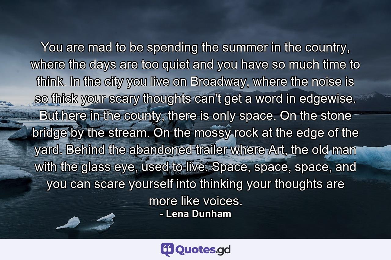 You are mad to be spending the summer in the country, where the days are too quiet and you have so much time to think. In the city you live on Broadway, where the noise is so thick your scary thoughts can't get a word in edgewise. But here in the county, there is only space. On the stone bridge by the stream. On the mossy rock at the edge of the yard. Behind the abandoned trailer where Art, the old man with the glass eye, used to live. Space, space, space, and you can scare yourself into thinking your thoughts are more like voices. - Quote by Lena Dunham