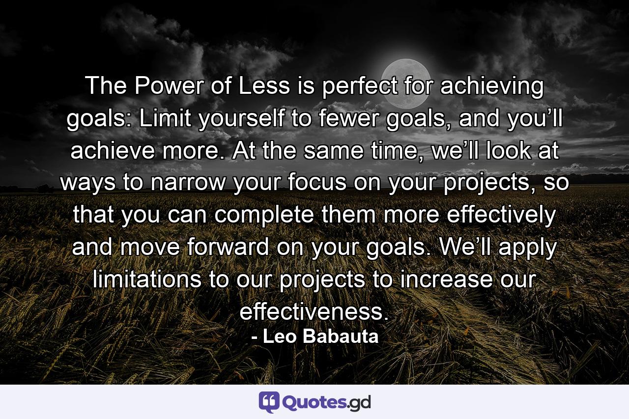 The Power of Less is perfect for achieving goals: Limit yourself to fewer goals, and you’ll achieve more. At the same time, we’ll look at ways to narrow your focus on your projects, so that you can complete them more effectively and move forward on your goals. We’ll apply limitations to our projects to increase our effectiveness. - Quote by Leo Babauta