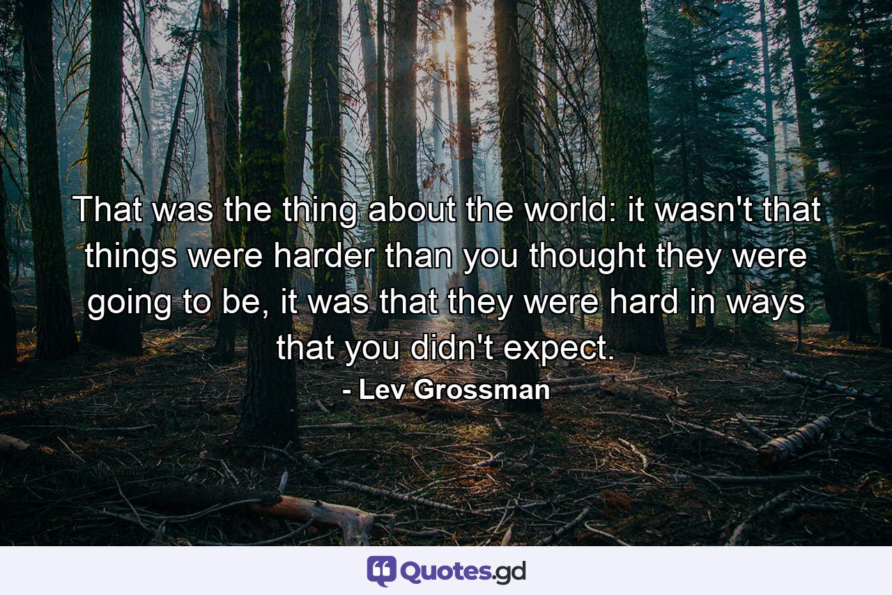 That was the thing about the world: it wasn't that things were harder than you thought they were going to be, it was that they were hard in ways that you didn't expect. - Quote by Lev Grossman