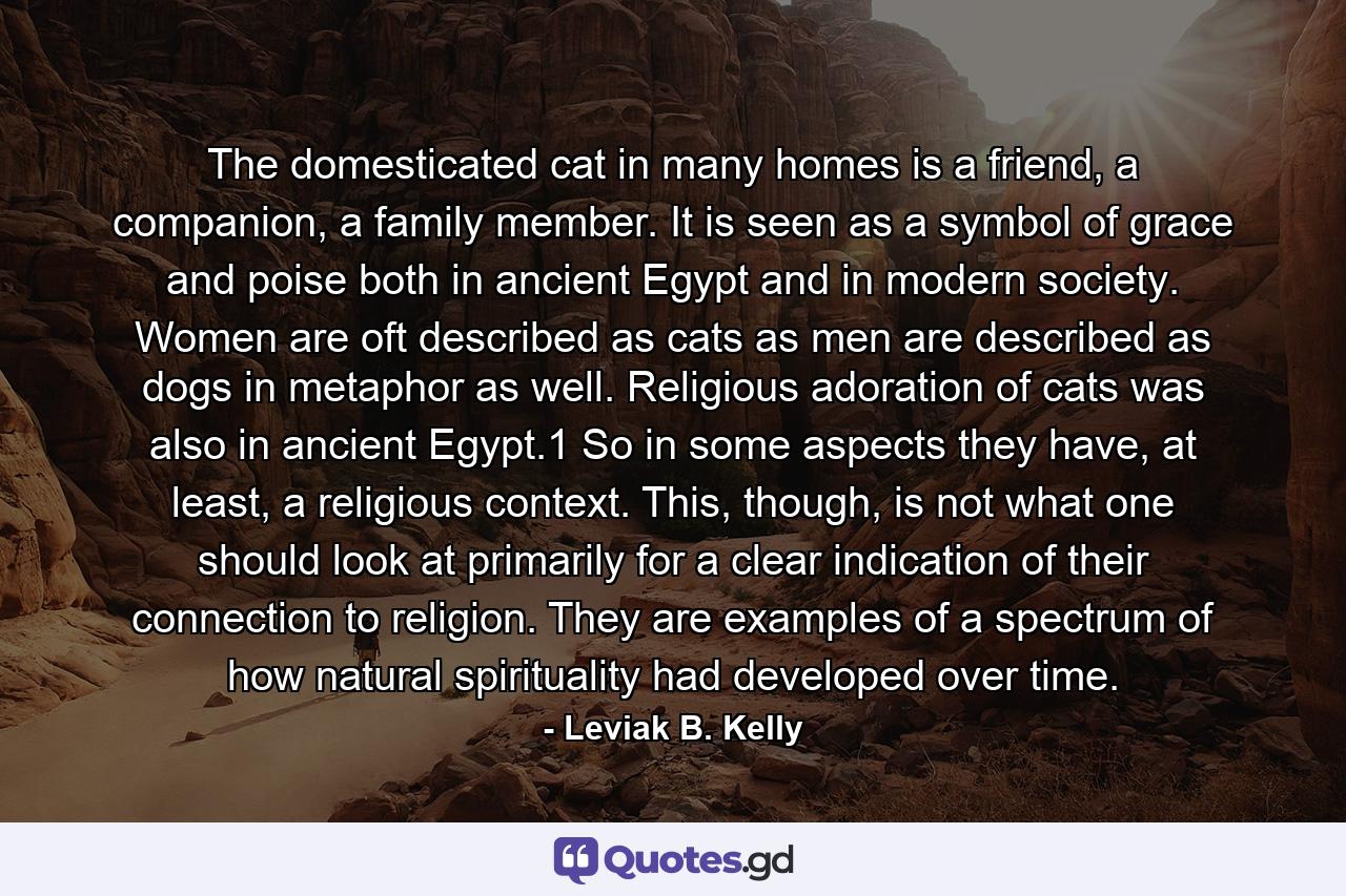 The domesticated cat in many homes is a friend, a companion, a family member. It is seen as a symbol of grace and poise both in ancient Egypt and in modern society. Women are oft described as cats as men are described as dogs in metaphor as well. Religious adoration of cats was also in ancient Egypt.1 So in some aspects they have, at least, a religious context. This, though, is not what one should look at primarily for a clear indication of their connection to religion. They are examples of a spectrum of how natural spirituality had developed over time. - Quote by Leviak B. Kelly