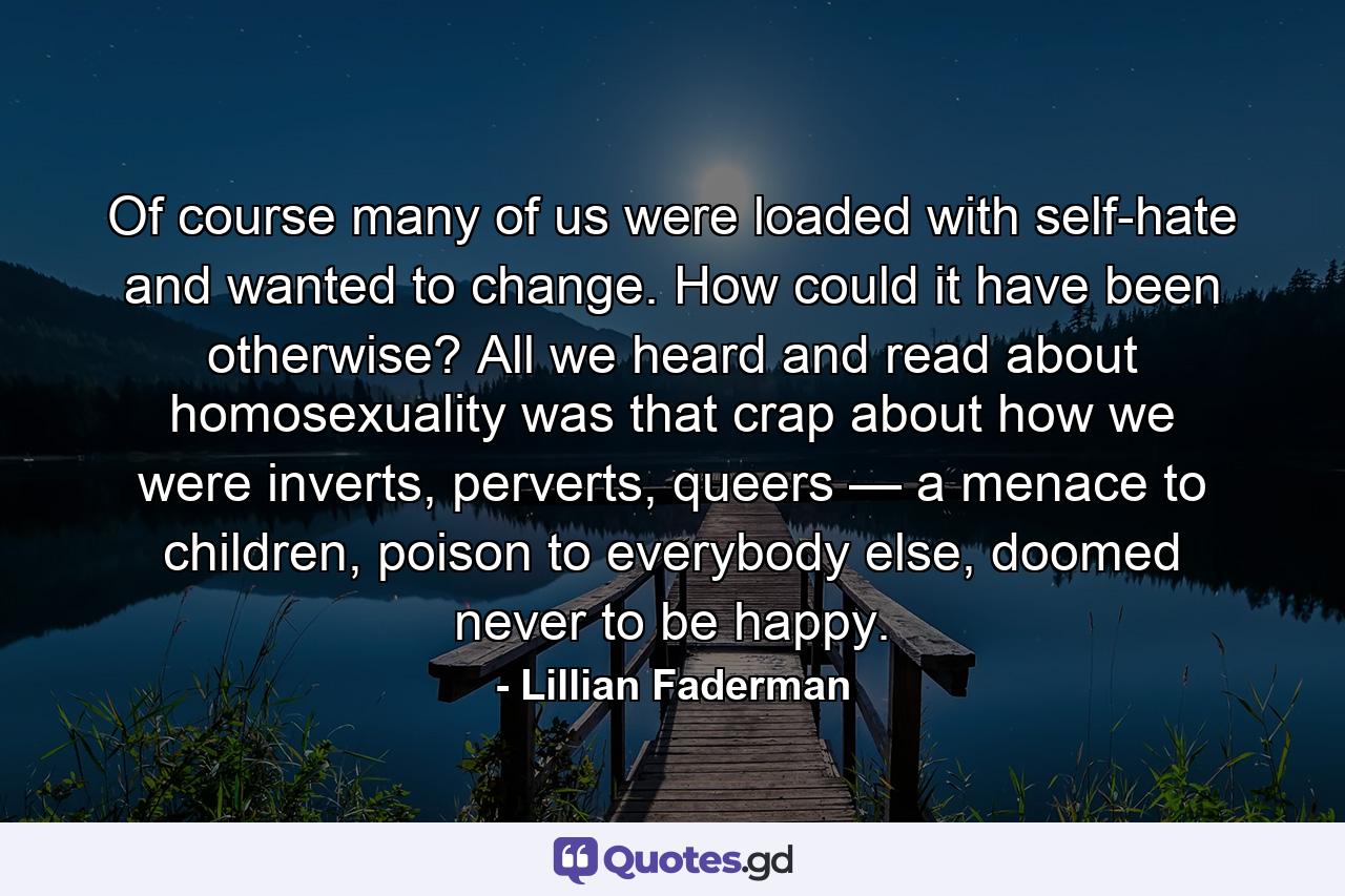 Of course many of us were loaded with self-hate and wanted to change. How could it have been otherwise? All we heard and read about homosexuality was that crap about how we were inverts, perverts, queers — a menace to children, poison to everybody else, doomed never to be happy. - Quote by Lillian Faderman