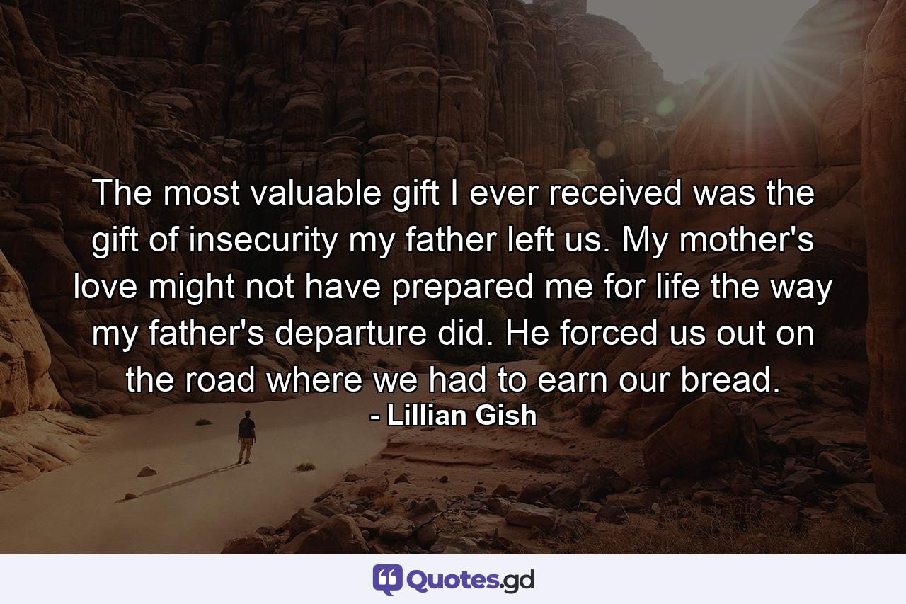 The most valuable gift I ever received was the gift of insecurity my father left us. My mother's love might not have prepared me for life the way my father's departure did. He forced us out on the road  where we had to earn our bread. - Quote by Lillian Gish