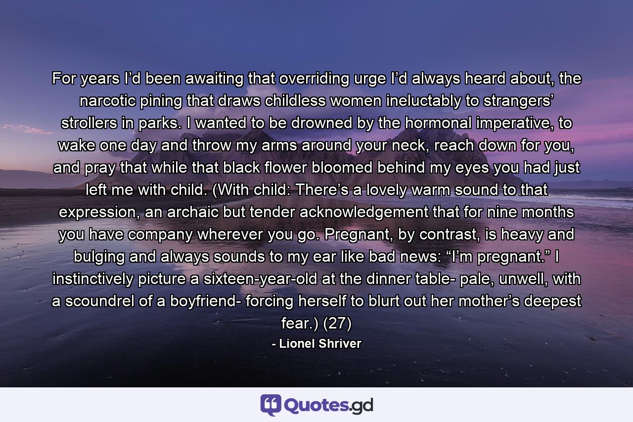 For years I’d been awaiting that overriding urge I’d always heard about, the narcotic pining that draws childless women ineluctably to strangers’ strollers in parks. I wanted to be drowned by the hormonal imperative, to wake one day and throw my arms around your neck, reach down for you, and pray that while that black flower bloomed behind my eyes you had just left me with child. (With child: There’s a lovely warm sound to that expression, an archaic but tender acknowledgement that for nine months you have company wherever you go. Pregnant, by contrast, is heavy and bulging and always sounds to my ear like bad news: “I’m pregnant.” I instinctively picture a sixteen-year-old at the dinner table- pale, unwell, with a scoundrel of a boyfriend- forcing herself to blurt out her mother’s deepest fear.) (27) - Quote by Lionel Shriver