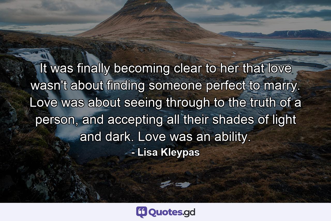 It was finally becoming clear to her that love wasn't about finding someone perfect to marry. Love was about seeing through to the truth of a person, and accepting all their shades of light and dark. Love was an ability. - Quote by Lisa Kleypas