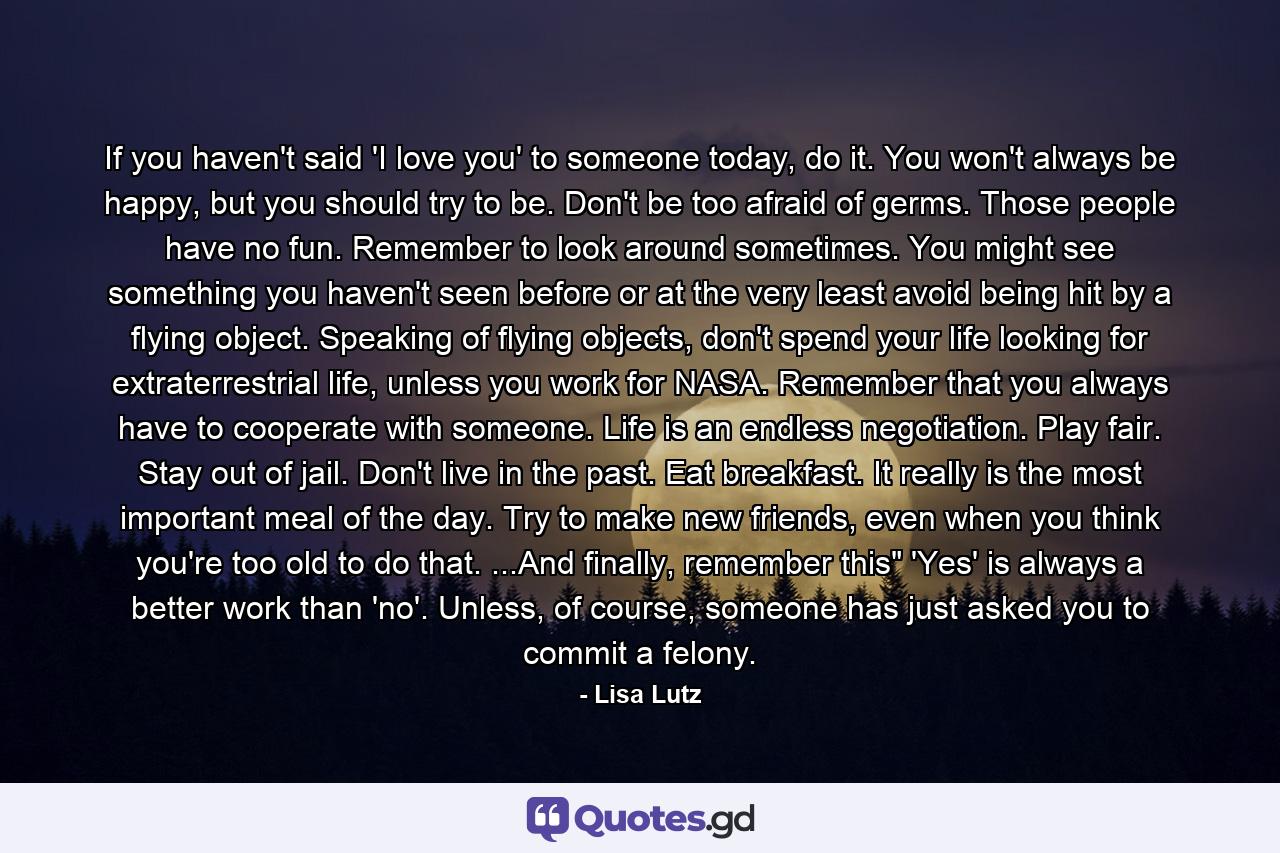 If you haven't said 'I love you' to someone today, do it. You won't always be happy, but you should try to be. Don't be too afraid of germs. Those people have no fun. Remember to look around sometimes. You might see something you haven't seen before or at the very least avoid being hit by a flying object. Speaking of flying objects, don't spend your life looking for extraterrestrial life, unless you work for NASA. Remember that you always have to cooperate with someone. Life is an endless negotiation. Play fair. Stay out of jail. Don't live in the past. Eat breakfast. It really is the most important meal of the day. Try to make new friends, even when you think you're too old to do that. ...And finally, remember this