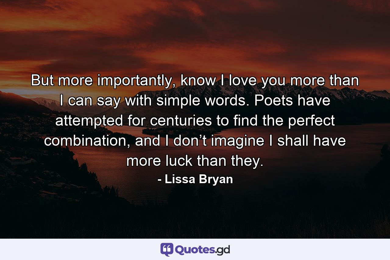 But more importantly, know I love you more than I can say with simple words. Poets have attempted for centuries to find the perfect combination, and I don’t imagine I shall have more luck than they. - Quote by Lissa Bryan