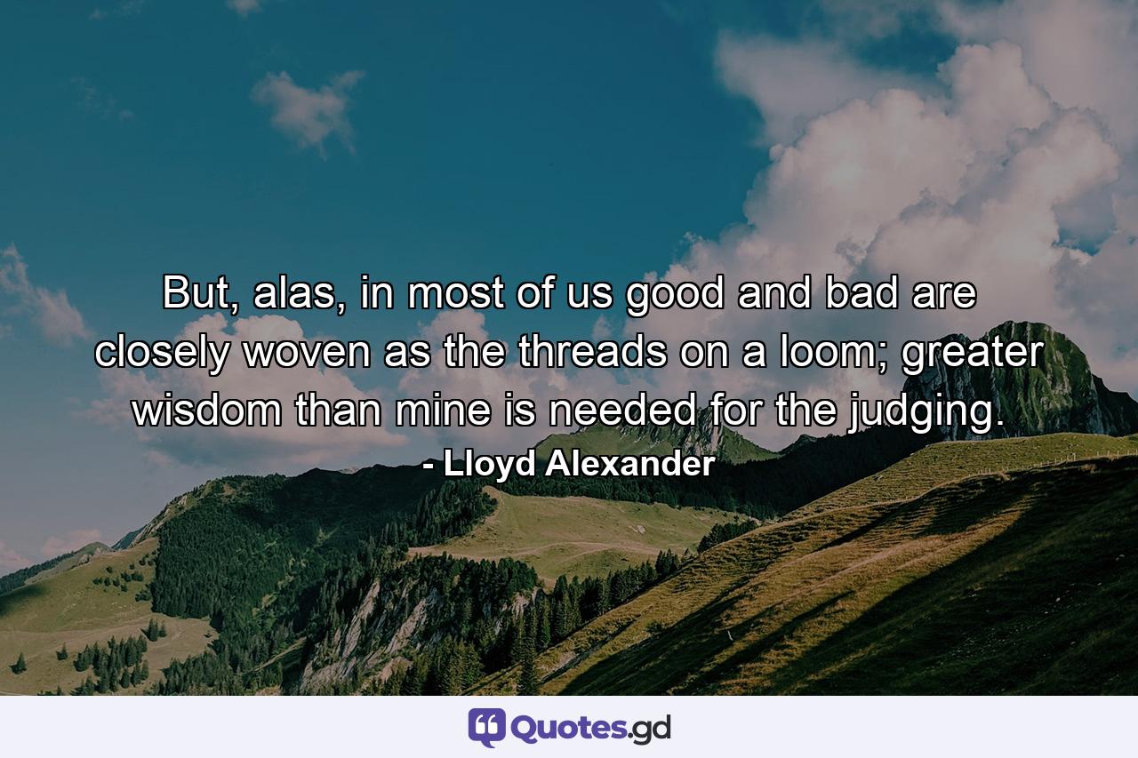 But, alas, in most of us good and bad are closely woven as the threads on a loom; greater wisdom than mine is needed for the judging. - Quote by Lloyd Alexander