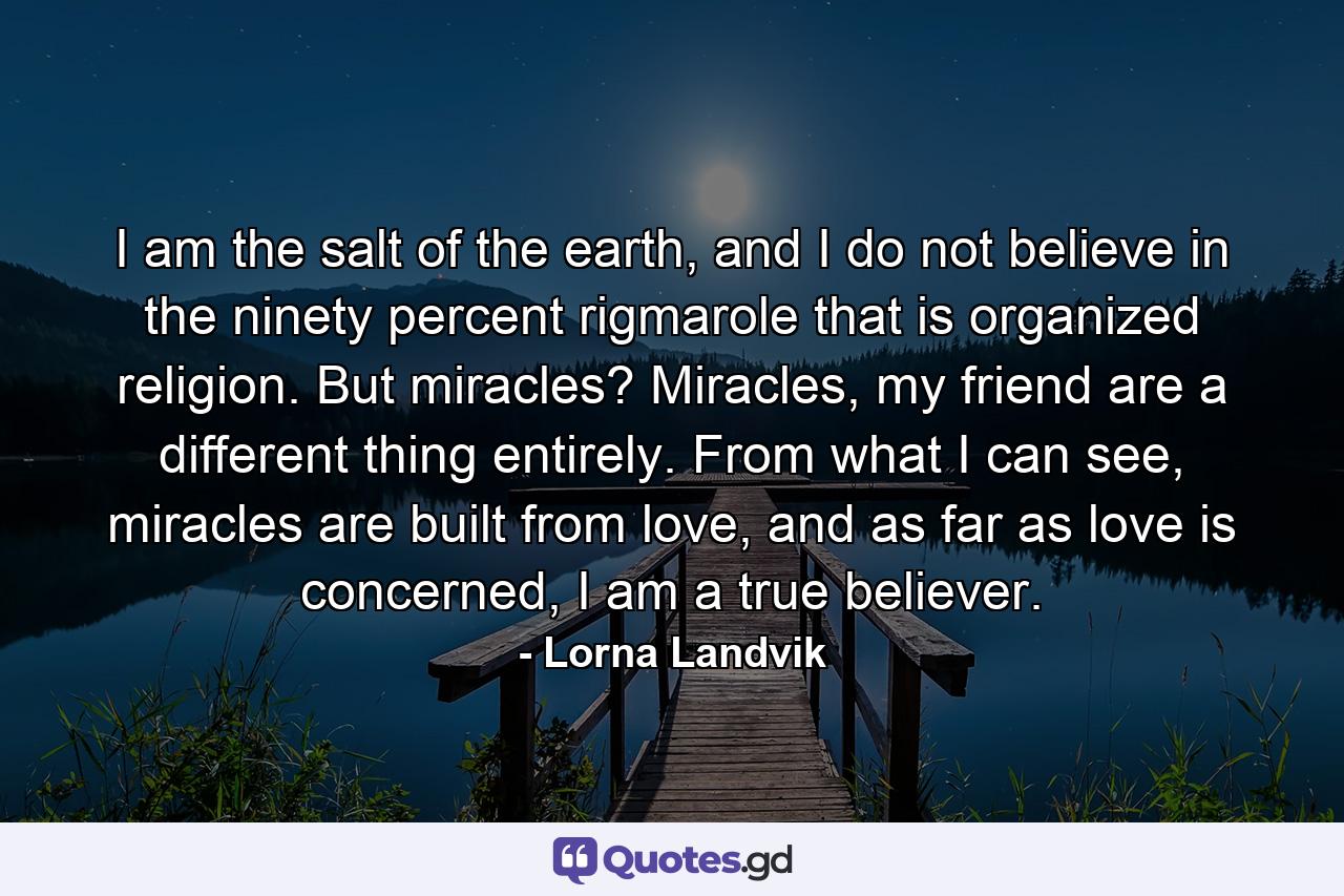 I am the salt of the earth, and I do not believe in the ninety percent rigmarole that is organized religion. But miracles? Miracles, my friend are a different thing entirely. From what I can see, miracles are built from love, and as far as love is concerned, I am a true believer. - Quote by Lorna Landvik