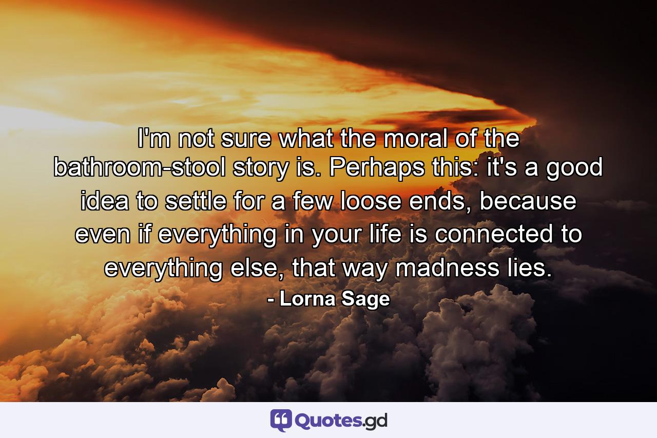 I'm not sure what the moral of the bathroom-stool story is. Perhaps this: it's a good idea to settle for a few loose ends, because even if everything in your life is connected to everything else, that way madness lies. - Quote by Lorna Sage