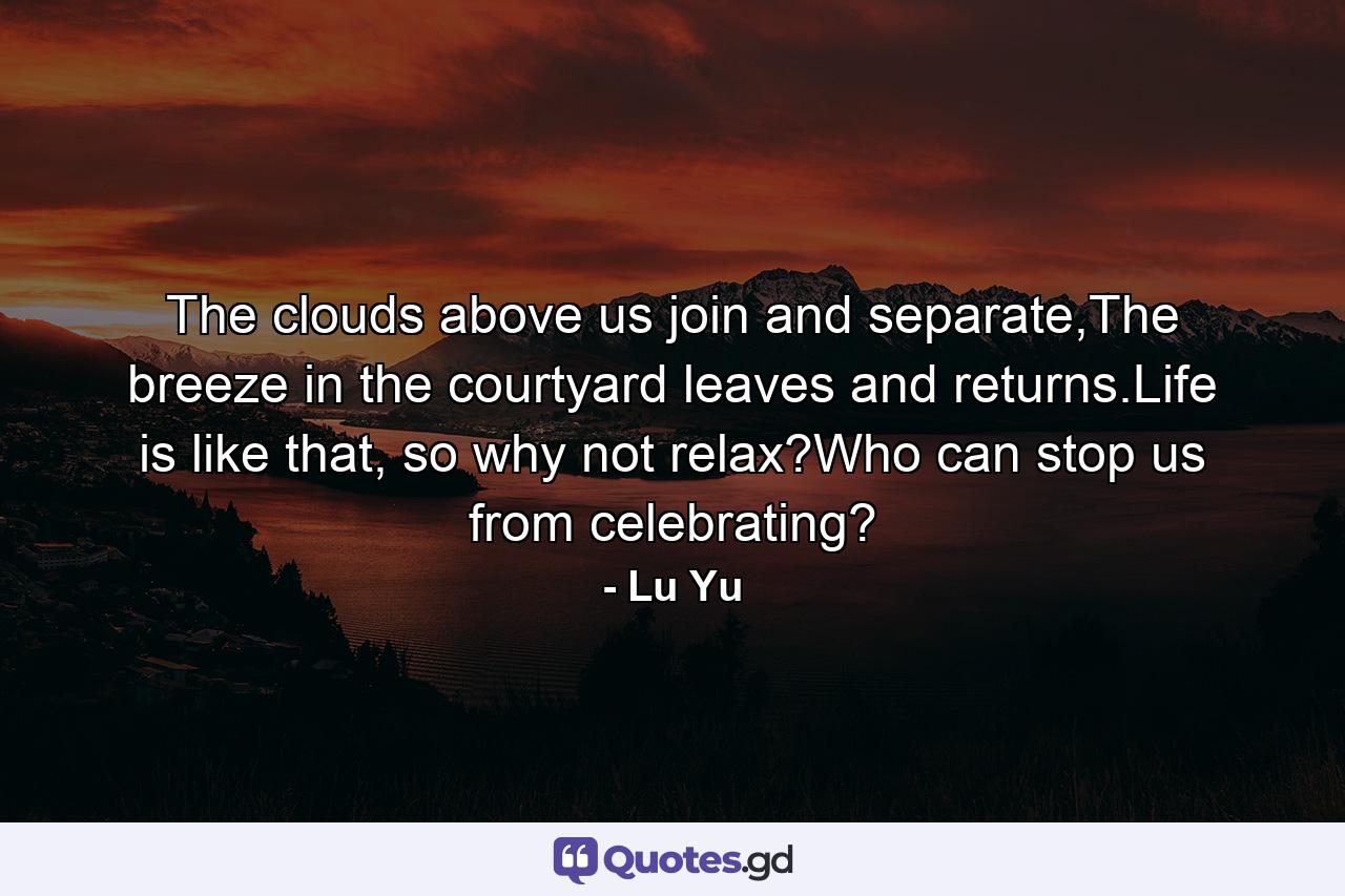 The clouds above us join and separate,The breeze in the courtyard leaves and returns.Life is like that, so why not relax?Who can stop us from celebrating? - Quote by Lu Yu