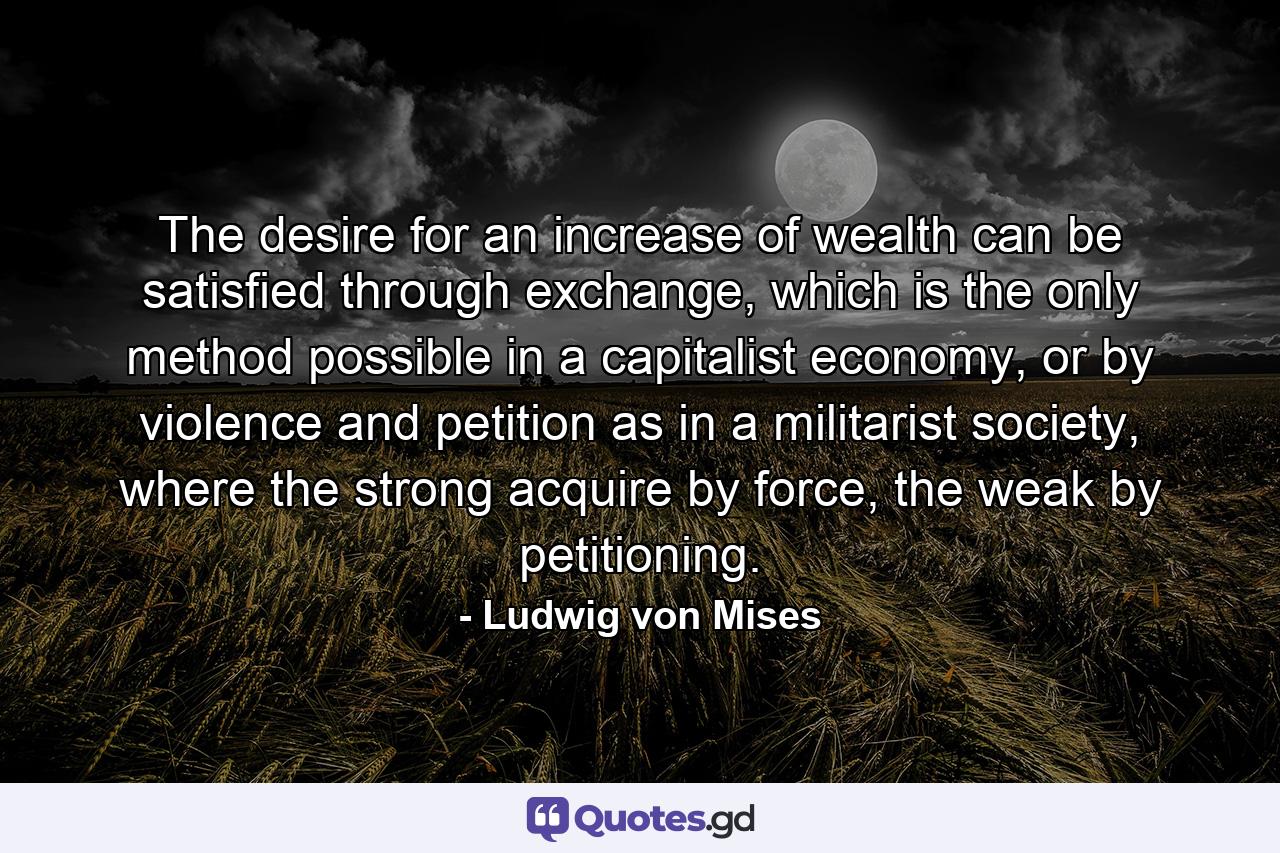 The desire for an increase of wealth can be satisfied through exchange, which is the only method possible in a capitalist economy, or by violence and petition as in a militarist society, where the strong acquire by force, the weak by petitioning. - Quote by Ludwig von Mises